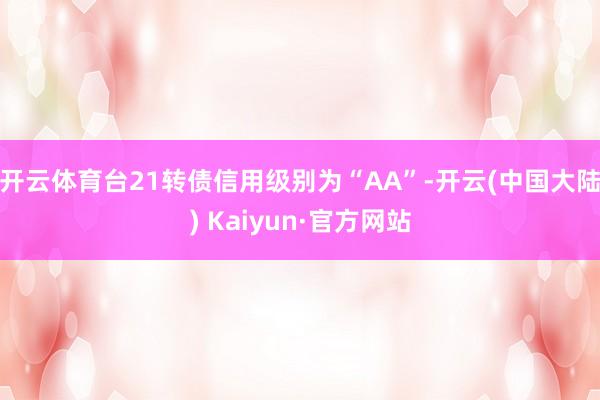 开云体育台21转债信用级别为“AA”-开云(中国大陆) Kaiyun·官方网站