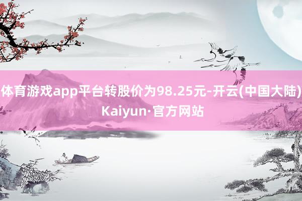 体育游戏app平台转股价为98.25元-开云(中国大陆) Kaiyun·官方网站