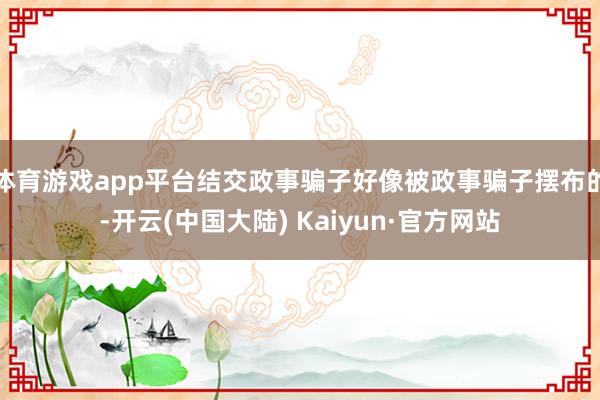 体育游戏app平台结交政事骗子好像被政事骗子摆布的-开云(中国大陆) Kaiyun·官方网站