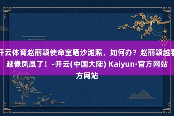 开云体育赵丽颖使命室晒沙滩照，如何办？赵丽颖越看越像凤凰了！-开云(中国大陆) Kaiyun·官方网站