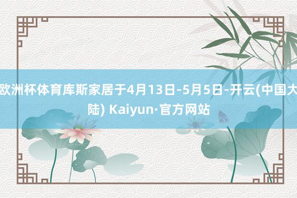 欧洲杯体育库斯家居于4月13日-5月5日-开云(中国大陆) Kaiyun·官方网站