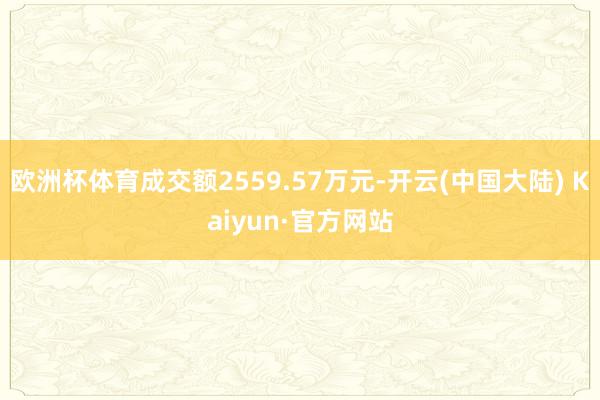 欧洲杯体育成交额2559.57万元-开云(中国大陆) Kaiyun·官方网站