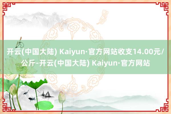 开云(中国大陆) Kaiyun·官方网站收支14.00元/公斤-开云(中国大陆) Kaiyun·官方网站