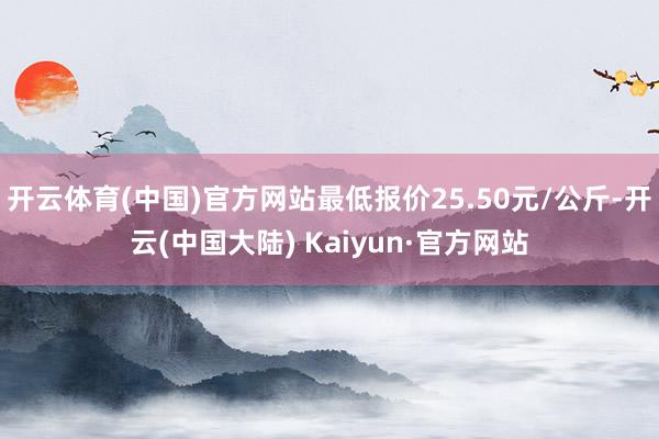 开云体育(中国)官方网站最低报价25.50元/公斤-开云(中国大陆) Kaiyun·官方网站