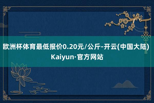 欧洲杯体育最低报价0.20元/公斤-开云(中国大陆) Kaiyun·官方网站