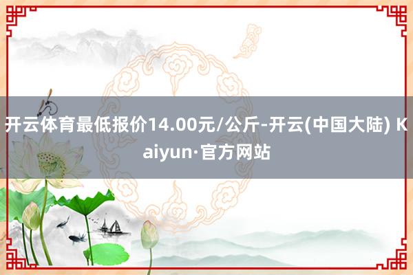 开云体育最低报价14.00元/公斤-开云(中国大陆) Kaiyun·官方网站