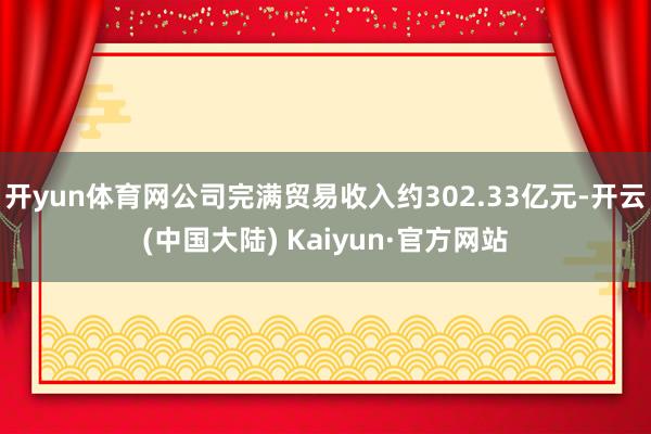 开yun体育网公司完满贸易收入约302.33亿元-开云(中国大陆) Kaiyun·官方网站