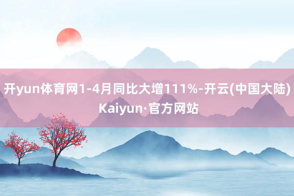 开yun体育网1-4月同比大增111%-开云(中国大陆) Kaiyun·官方网站