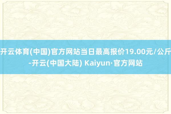 开云体育(中国)官方网站当日最高报价19.00元/公斤-开云(中国大陆) Kaiyun·官方网站