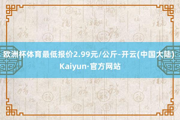 欧洲杯体育最低报价2.99元/公斤-开云(中国大陆) Kaiyun·官方网站