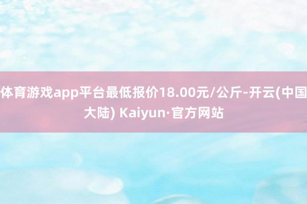 体育游戏app平台最低报价18.00元/公斤-开云(中国大陆) Kaiyun·官方网站