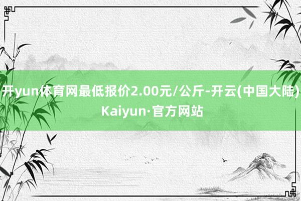 开yun体育网最低报价2.00元/公斤-开云(中国大陆) Kaiyun·官方网站