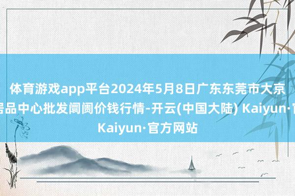 体育游戏app平台2024年5月8日广东东莞市大京九农副居品中心批发阛阓价钱行情-开云(中国大陆) Kaiyun·官方网站