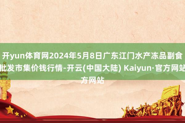 开yun体育网2024年5月8日广东江门水产冻品副食批发市集价钱行情-开云(中国大陆) Kaiyun·官方网站