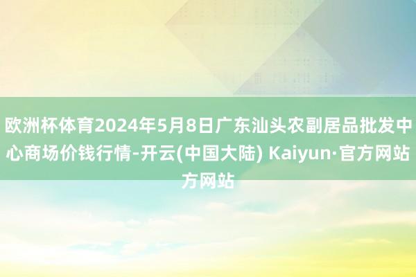 欧洲杯体育2024年5月8日广东汕头农副居品批发中心商场价钱行情-开云(中国大陆) Kaiyun·官方网站