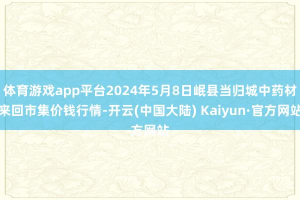 体育游戏app平台2024年5月8日岷县当归城中药材来回市集价钱行情-开云(中国大陆) Kaiyun·官方网站