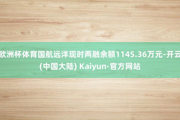 欧洲杯体育国航远洋现时两融余额1145.36万元-开云(中国大陆) Kaiyun·官方网站