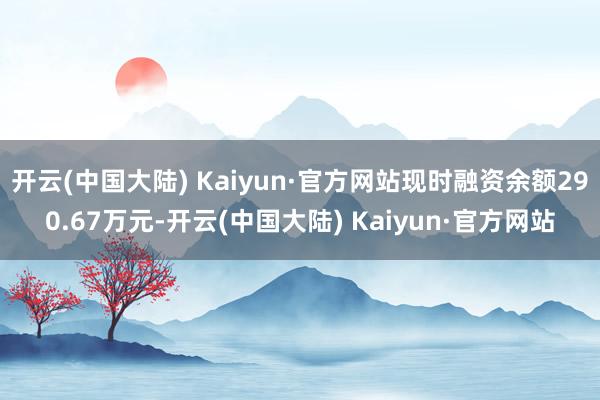 开云(中国大陆) Kaiyun·官方网站现时融资余额290.67万元-开云(中国大陆) Kaiyun·官方网站