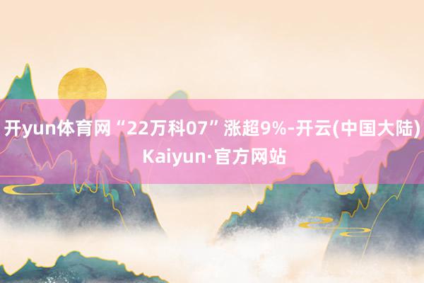 开yun体育网“22万科07”涨超9%-开云(中国大陆) Kaiyun·官方网站