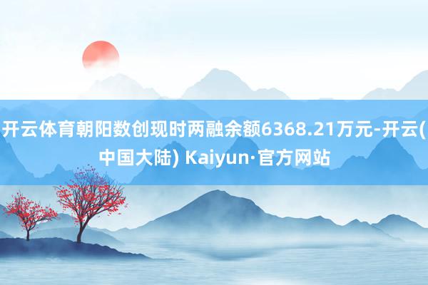 开云体育朝阳数创现时两融余额6368.21万元-开云(中国大陆) Kaiyun·官方网站