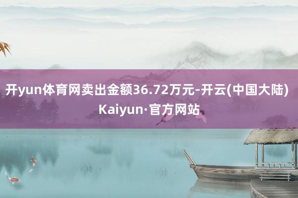 开yun体育网卖出金额36.72万元-开云(中国大陆) Kaiyun·官方网站