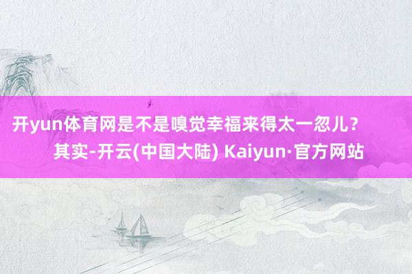 开yun体育网是不是嗅觉幸福来得太一忽儿？        其实-开云(中国大陆) Kaiyun·官方网站