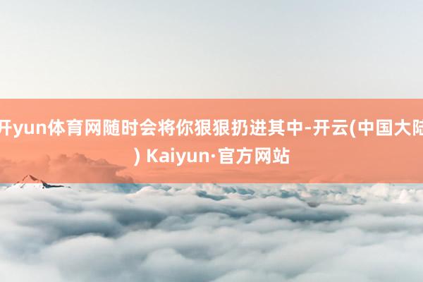 开yun体育网随时会将你狠狠扔进其中-开云(中国大陆) Kaiyun·官方网站