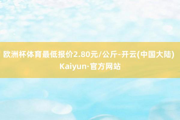 欧洲杯体育最低报价2.80元/公斤-开云(中国大陆) Kaiyun·官方网站