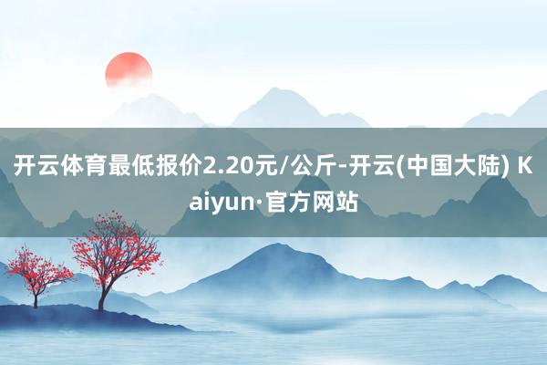 开云体育最低报价2.20元/公斤-开云(中国大陆) Kaiyun·官方网站