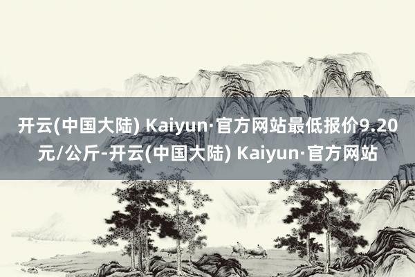 开云(中国大陆) Kaiyun·官方网站最低报价9.20元/公斤-开云(中国大陆) Kaiyun·官方网站