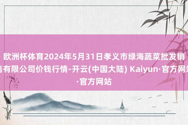 欧洲杯体育2024年5月31日孝义市绿海蔬菜批发销售有限公司价钱行情-开云(中国大陆) Kaiyun·官方网站