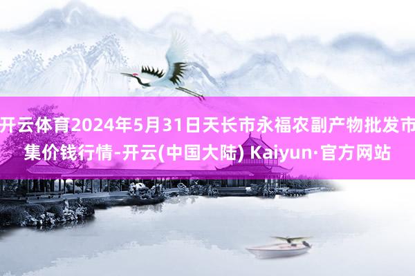 开云体育2024年5月31日天长市永福农副产物批发市集价钱行情-开云(中国大陆) Kaiyun·官方网站