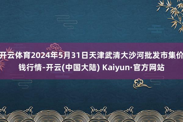 开云体育2024年5月31日天津武清大沙河批发市集价钱行情-开云(中国大陆) Kaiyun·官方网站