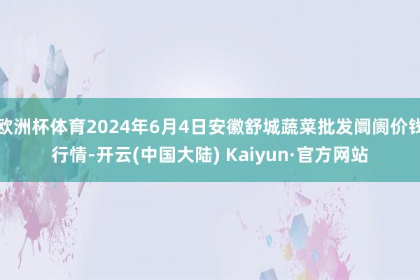 欧洲杯体育2024年6月4日安徽舒城蔬菜批发阛阓价钱行情-开云(中国大陆) Kaiyun·官方网站