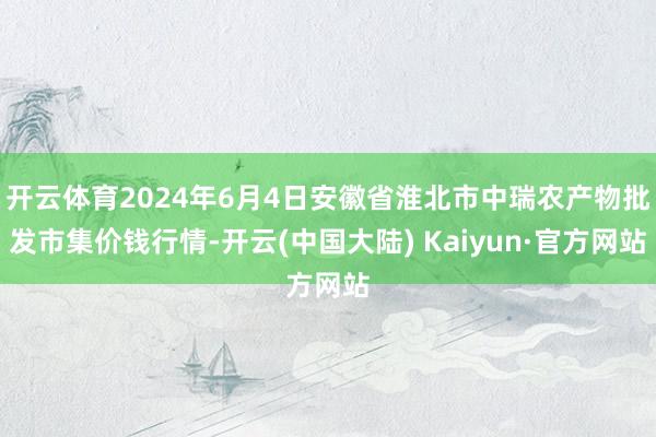 开云体育2024年6月4日安徽省淮北市中瑞农产物批发市集价钱行情-开云(中国大陆) Kaiyun·官方网站