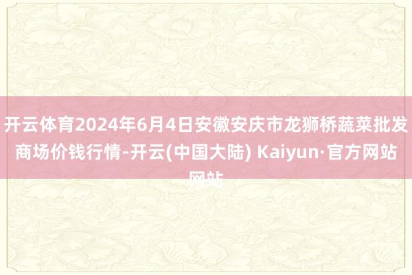 开云体育2024年6月4日安徽安庆市龙狮桥蔬菜批发商场价钱行情-开云(中国大陆) Kaiyun·官方网站