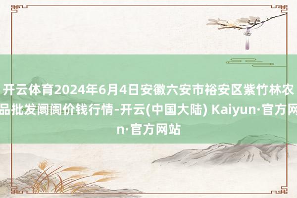 开云体育2024年6月4日安徽六安市裕安区紫竹林农居品批发阛阓价钱行情-开云(中国大陆) Kaiyun·官方网站