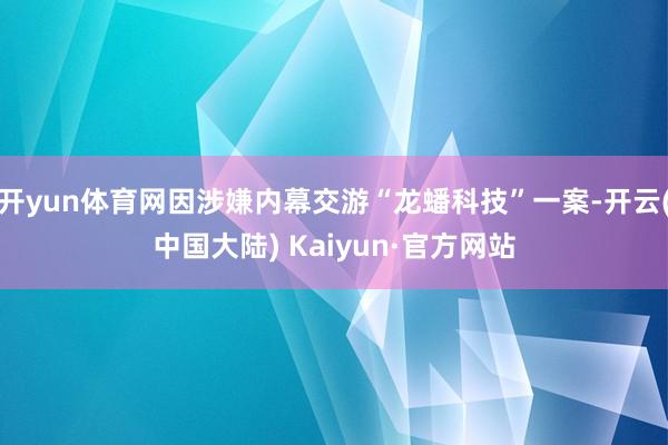 开yun体育网因涉嫌内幕交游“龙蟠科技”一案-开云(中国大陆) Kaiyun·官方网站