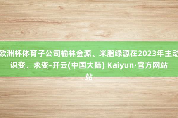 欧洲杯体育子公司榆林金源、米脂绿源在2023年主动识变、求变-开云(中国大陆) Kaiyun·官方网站