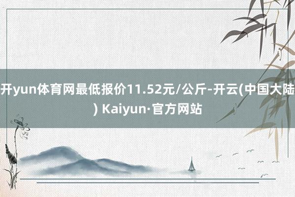 开yun体育网最低报价11.52元/公斤-开云(中国大陆) Kaiyun·官方网站