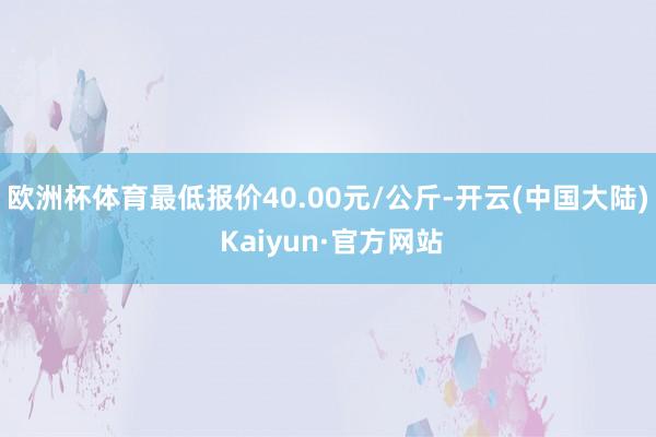 欧洲杯体育最低报价40.00元/公斤-开云(中国大陆) Kaiyun·官方网站