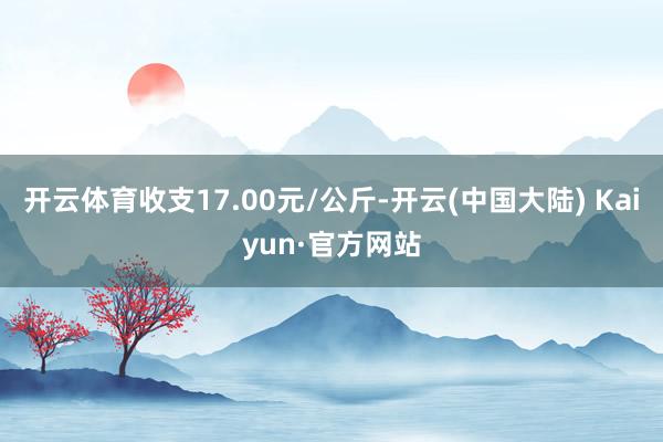 开云体育收支17.00元/公斤-开云(中国大陆) Kaiyun·官方网站