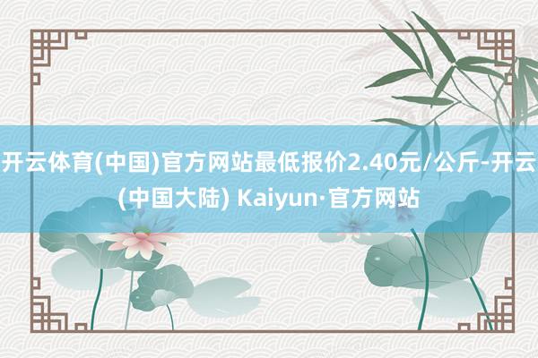 开云体育(中国)官方网站最低报价2.40元/公斤-开云(中国大陆) Kaiyun·官方网站