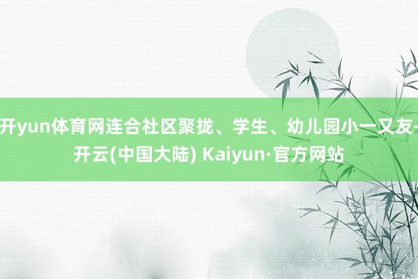 开yun体育网连合社区聚拢、学生、幼儿园小一又友-开云(中国大陆) Kaiyun·官方网站