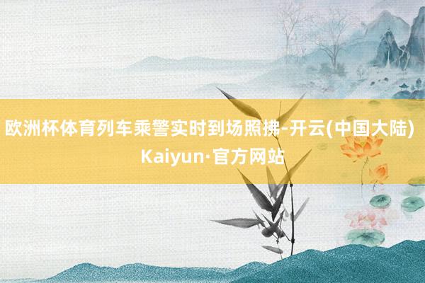 欧洲杯体育列车乘警实时到场照拂-开云(中国大陆) Kaiyun·官方网站