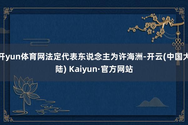 开yun体育网法定代表东说念主为许海洲-开云(中国大陆) Kaiyun·官方网站