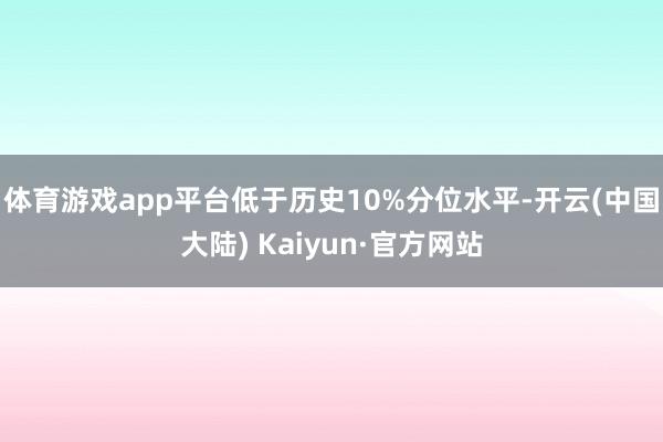 体育游戏app平台低于历史10%分位水平-开云(中国大陆) Kaiyun·官方网站