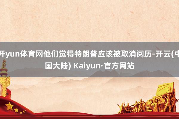 开yun体育网他们觉得特朗普应该被取消阅历-开云(中国大陆) Kaiyun·官方网站