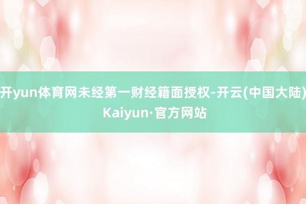 开yun体育网未经第一财经籍面授权-开云(中国大陆) Kaiyun·官方网站