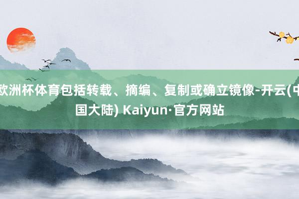 欧洲杯体育包括转载、摘编、复制或确立镜像-开云(中国大陆) Kaiyun·官方网站